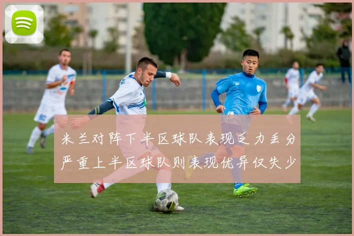 米兰对阵下半区球队表现乏力丢分严重上半区球队则表现优异仅失少量分数