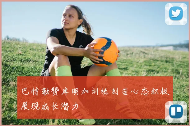 巴特勒赞库明加训练刻苦心态积极展现成长潜力