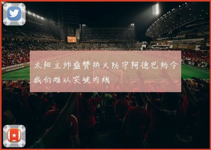 太阳主帅盛赞热火防守阿德巴约令我们难以突破内线