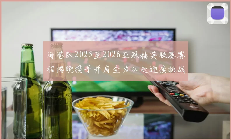 海港队2025至2026亚冠精英联赛赛程揭晓携手并肩全力以赴迎接挑战