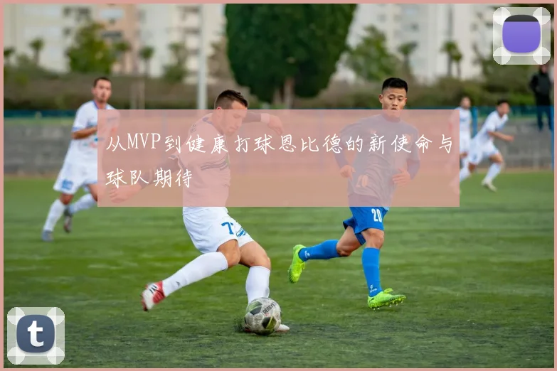 从MVP到健康打球恩比德的新使命与球队期待