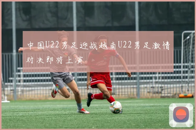 中国U22男足迎战越南U22男足激情对决即将上演