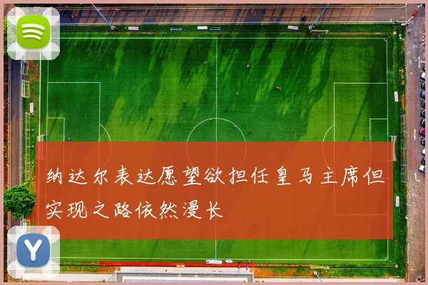 纳达尔表达愿望欲担任皇马主席但实现之路依然漫长