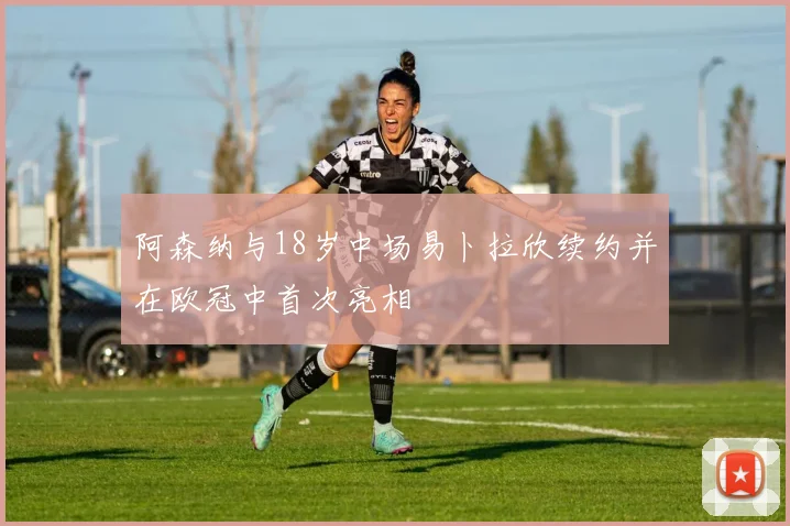 阿森纳与18岁中场易卜拉欣续约并在欧冠中首次亮相