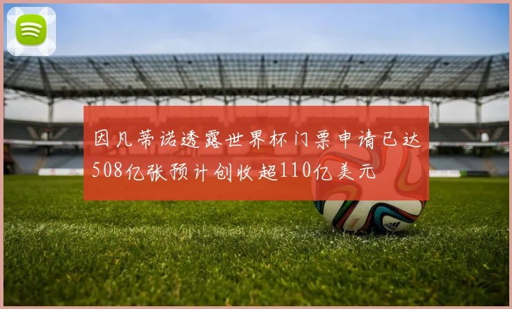 因凡蒂诺透露世界杯门票申请已达508亿张预计创收超110亿美元