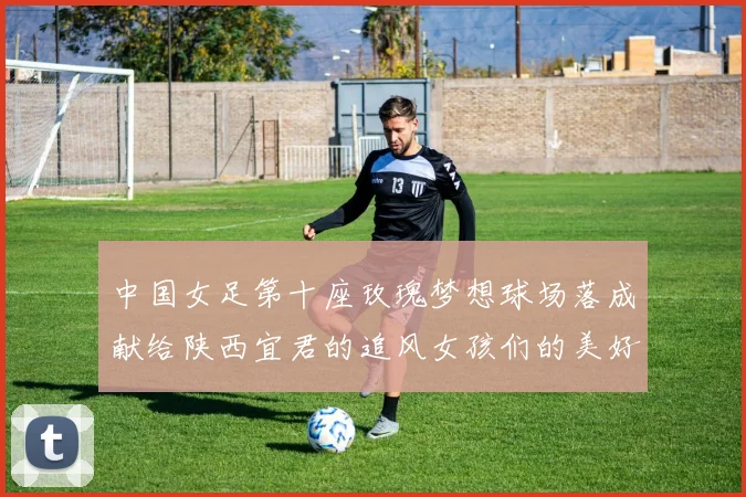 中国女足第十座玫瑰梦想球场落成献给陕西宜君的追风女孩们的美好祝福