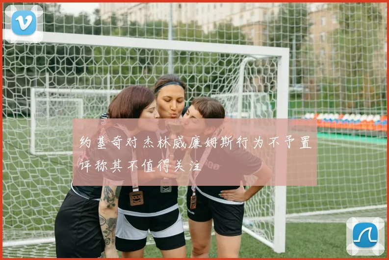 约基奇对杰林威廉姆斯行为不予置评称其不值得关注