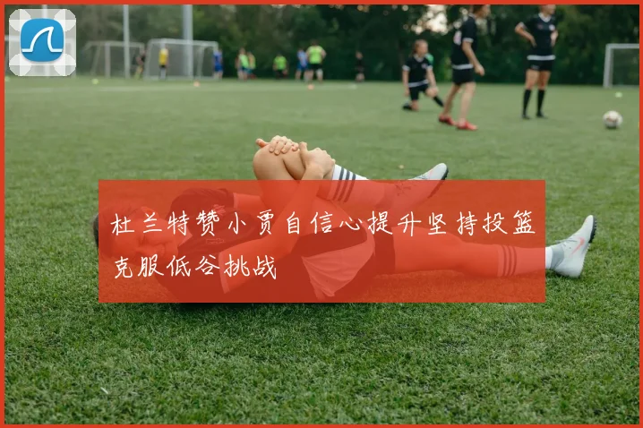 杜兰特赞小贾自信心提升坚持投篮克服低谷挑战