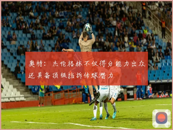 奥特：杰伦格林不仅得分能力出众还具备顶级挡拆传球潜力