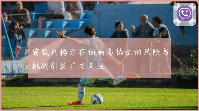 前裁判揭示在伯纳乌执法的风险与挑战引发广泛关注