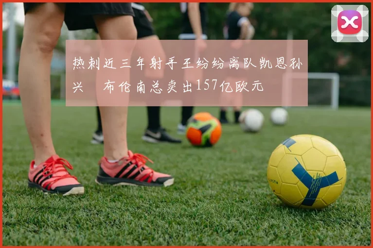 热刺近三年射手王纷纷离队凯恩孙兴慜布伦南总卖出157亿欧元