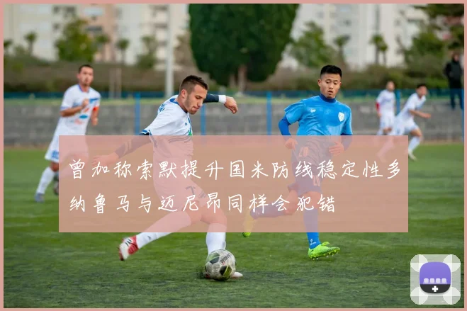 曾加称索默提升国米防线稳定性多纳鲁马与迈尼昂同样会犯错