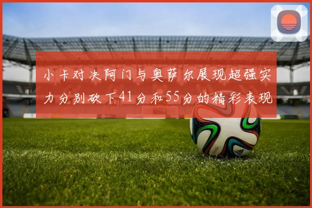 小卡对决阿门与奥萨尔展现超强实力分别砍下41分和55分的精彩表现