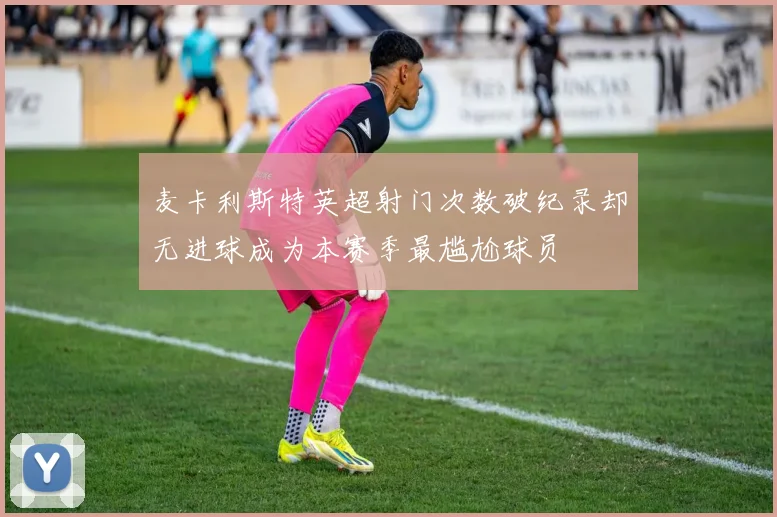 麦卡利斯特英超射门次数破纪录却无进球成为本赛季最尴尬球员