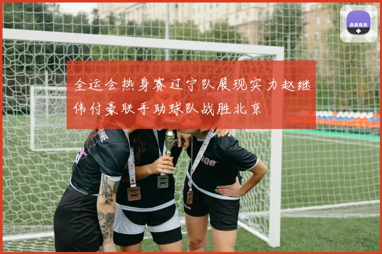全运会热身赛辽宁队展现实力赵继伟付豪联手助球队战胜北京