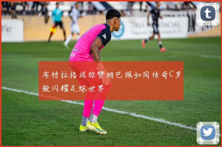 布特拉格诺称赞姆巴佩如同传奇C罗般闪耀足球世界