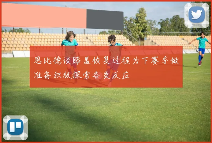 恩比德谈膝盖恢复过程为下赛季做准备积极探索各类反应