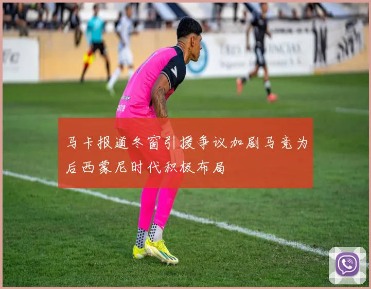 马卡报道冬窗引援争议加剧马竞为后西蒙尼时代积极布局