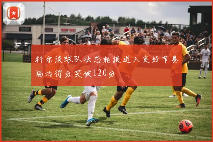 科尔谈球队状态轮换进入良好节奏场均得分突破120分