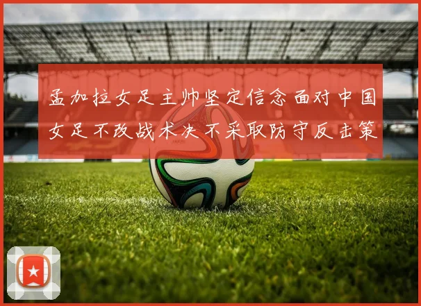 孟加拉女足主帅坚定信念面对中国女足不改战术决不采取防守反击策略