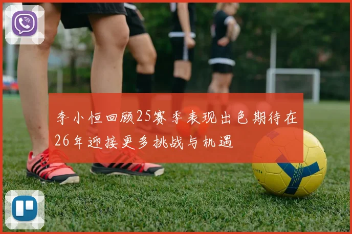 李小恒回顾25赛季表现出色期待在26年迎接更多挑战与机遇