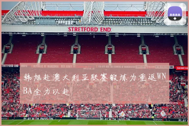 韩旭赴澳大利亚联赛锻炼为重返WNBA全力以赴
