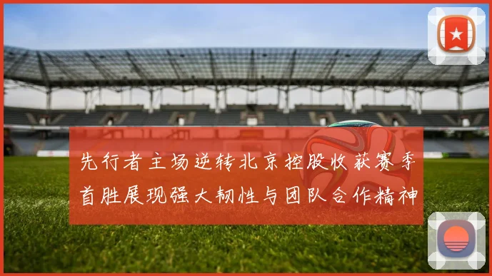 先行者主场逆转北京控股收获赛季首胜展现强大韧性与团队合作精神