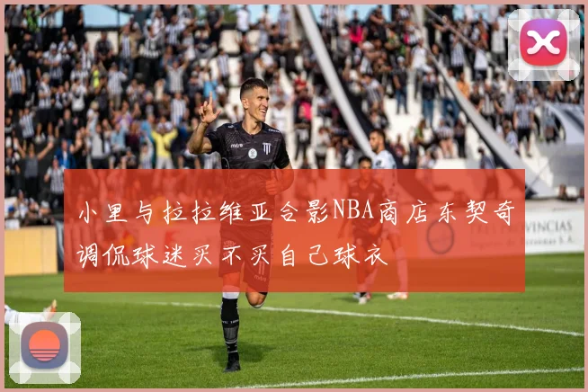 小里与拉拉维亚合影NBA商店东契奇调侃球迷买不买自己球衣