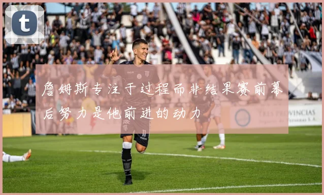 詹姆斯专注于过程而非结果赛前幕后努力是他前进的动力