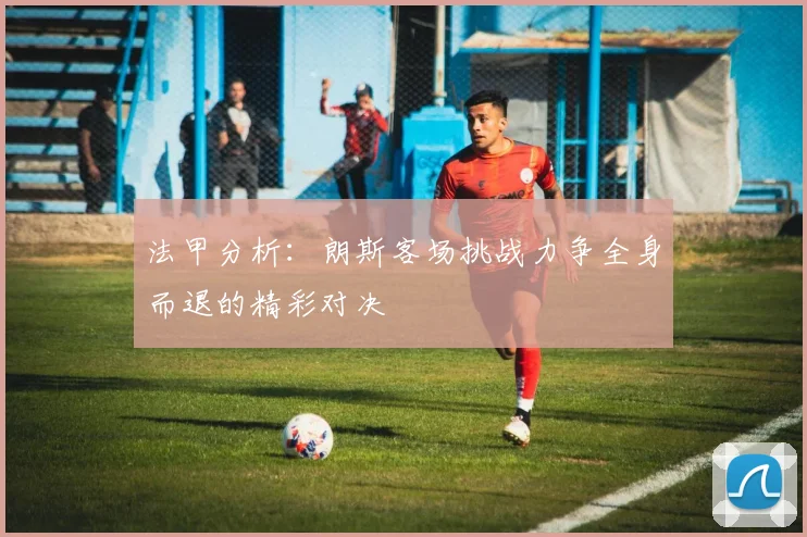 法甲分析：朗斯客场挑战力争全身而退的精彩对决