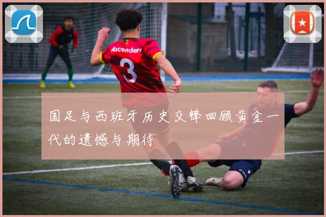 国足与西班牙历史交锋回顾黄金一代的遗憾与期待