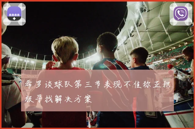 希罗谈球队第三节表现不佳称正积极寻找解决方案