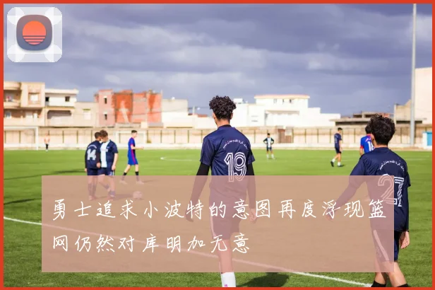 勇士追求小波特的意图再度浮现篮网仍然对库明加无意