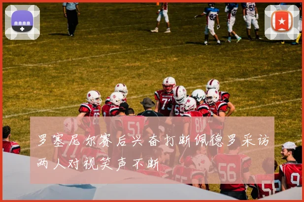 罗塞尼尔赛后兴奋打断佩德罗采访两人对视笑声不断