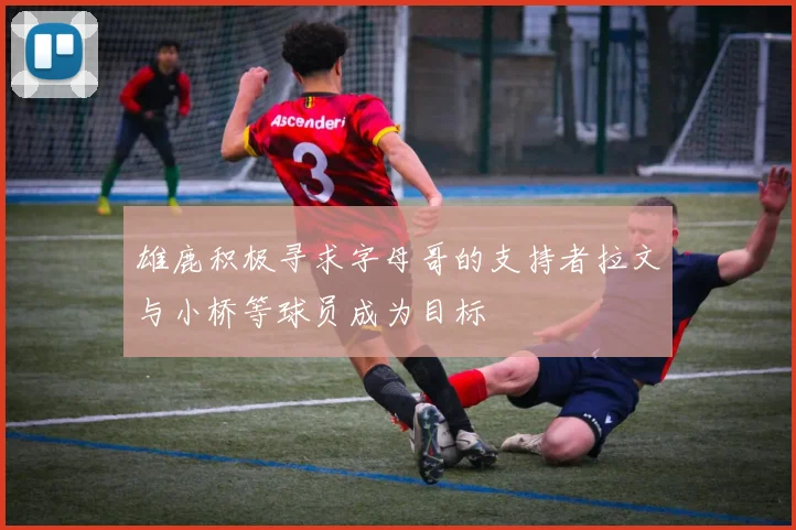 雄鹿积极寻求字母哥的支持者拉文与小桥等球员成为目标