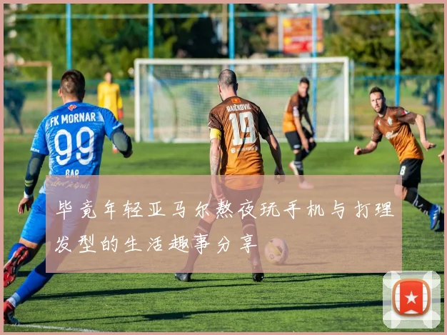 毕竟年轻亚马尔熬夜玩手机与打理发型的生活趣事分享