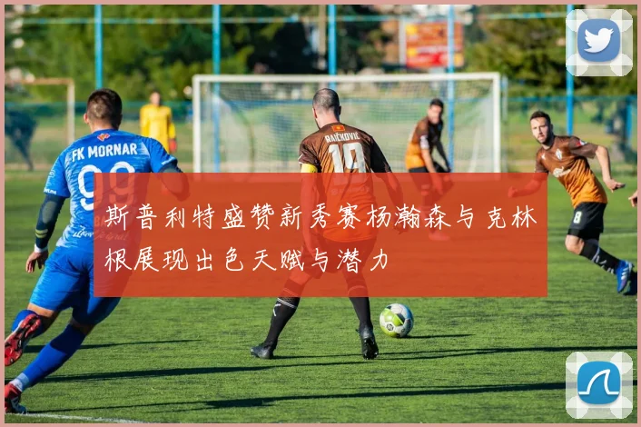 斯普利特盛赞新秀赛杨瀚森与克林根展现出色天赋与潜力