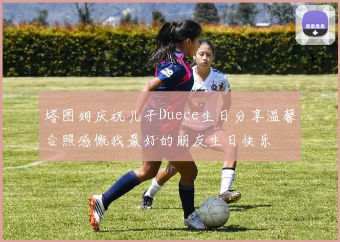 塔图姆庆祝儿子Duece生日分享温馨合照感慨我最好的朋友生日快乐