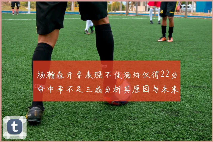 杨瀚森开季表现不佳场均仅得22分命中率不足三成分析其原因与未来发展潜力