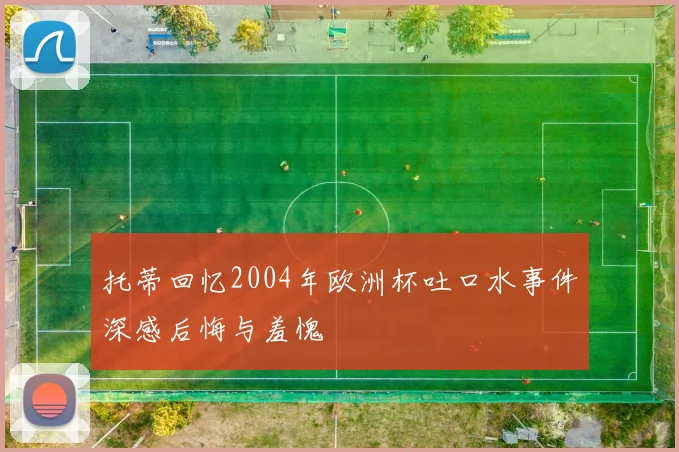 托蒂回忆2004年欧洲杯吐口水事件深感后悔与羞愧