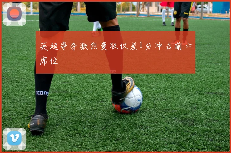 英超争夺激烈曼联仅差1分冲击前六席位