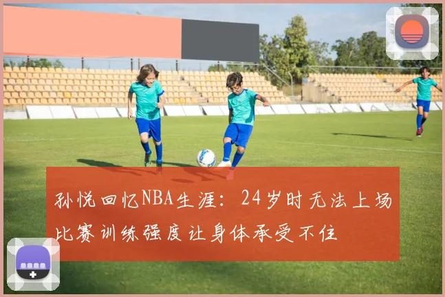 孙悦回忆NBA生涯：24岁时无法上场比赛训练强度让身体承受不住