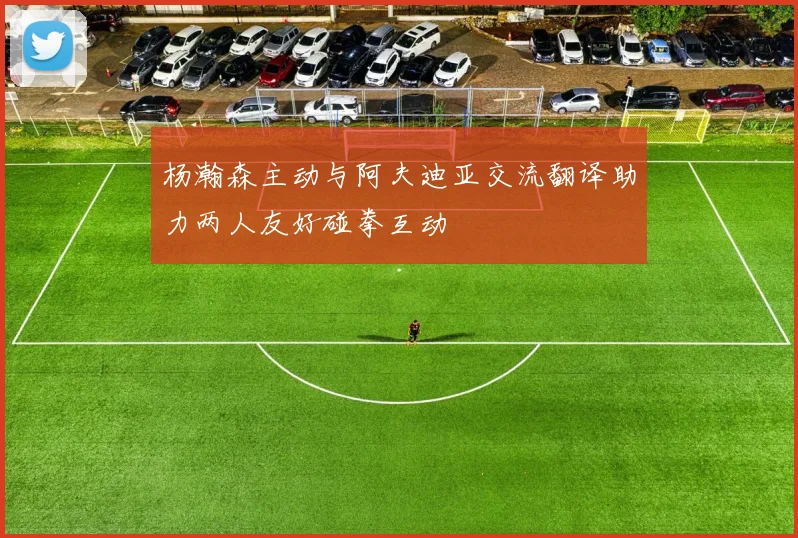 杨瀚森主动与阿夫迪亚交流翻译助力两人友好碰拳互动