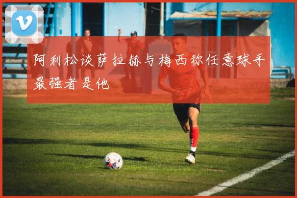 阿利松谈萨拉赫与梅西称任意球手最强者是他