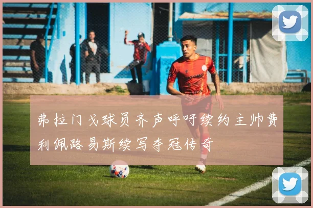 弗拉门戈球员齐声呼吁续约主帅费利佩路易斯续写夺冠传奇