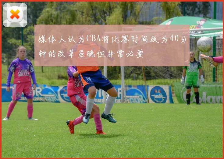 媒体人认为CBA将比赛时间改为40分钟的改革虽晚但非常必要