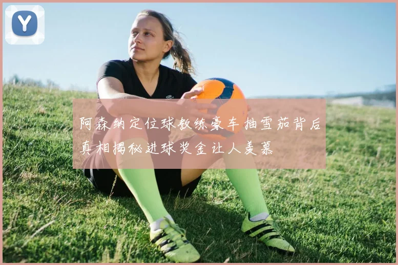 阿森纳定位球教练豪车抽雪茄背后真相揭秘进球奖金让人羡慕