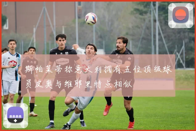 斯帕莱蒂称意大利拥有五位顶级球员皮奥与维耶里特点相似