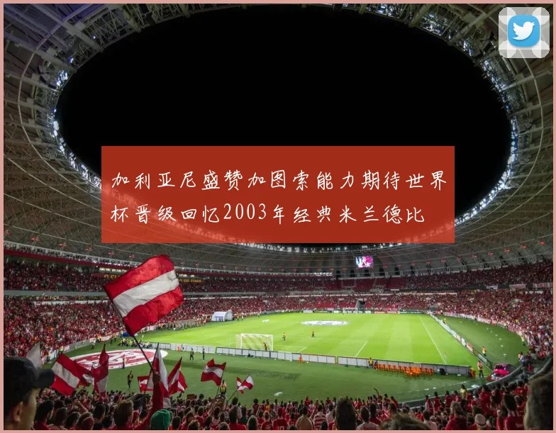加利亚尼盛赞加图索能力期待世界杯晋级回忆2003年经典米兰德比