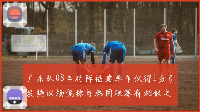 广东队08年对阵福建单节仅得1分引发热议杨侃称与韩国联赛有相似之处